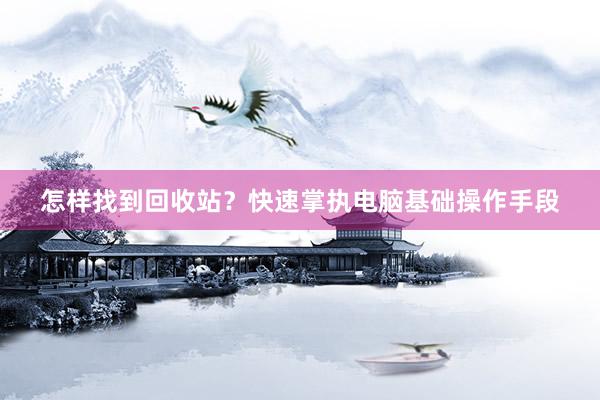 怎样找到回收站？快速掌执电脑基础操作手段