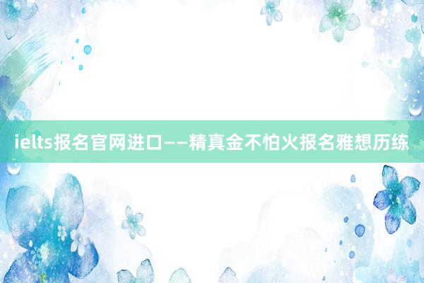 ielts报名官网进口——精真金不怕火报名雅想历练