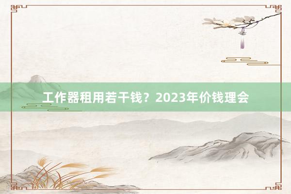 工作器租用若干钱？2023年价钱理会